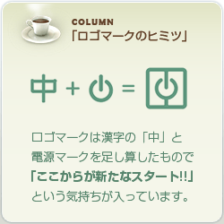 COLUMN「ロゴマークのヒミツ」：
ロゴマークは漢字の「中」と電源マークを足し算したもので「ここからが新たなスタート!!」という気持ちが入っています。